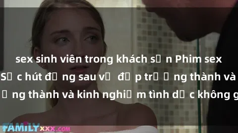 sex sinh viên trong khách sạn Phim sex phụ nữ lớn tuổi: Sức hút đằng sau vẻ đẹp trưởng thành và kinh nghiệm tình dục không giới hạn