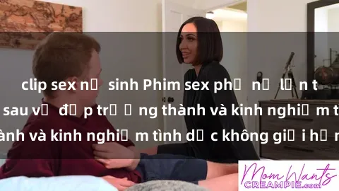 clip sex nữ sinh Phim sex phụ nữ lớn tuổi: Sức hút đằng sau vẻ đẹp trưởng thành và kinh nghiệm tình dục không giới hạn