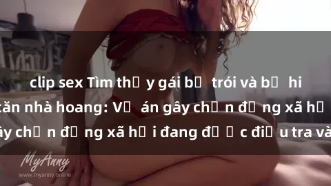 clip sex Tìm thấy gái bị trói và bị hiếp dâm trong một căn nhà hoang: Vụ án gây chấn động xã hội đang được điều tra vào.