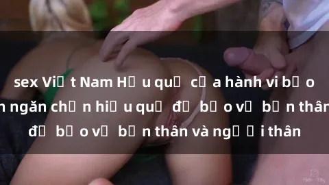 sex Việt Nam Hậu quả của hành vi bạo dâm sex và cách ngăn chặn hiệu quả để bảo vệ bản thân và người thân