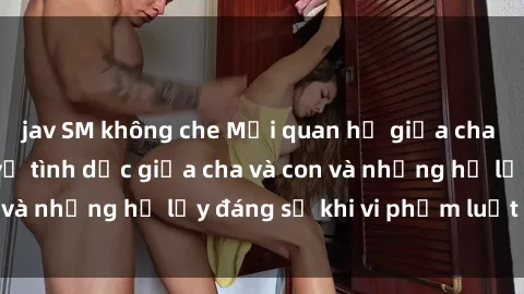 jav SM không che Mối quan hệ giữa cha và con: Sự thật về tình dục giữa cha và con và những hệ lụy đáng sợ khi vi phạm luật pháp.