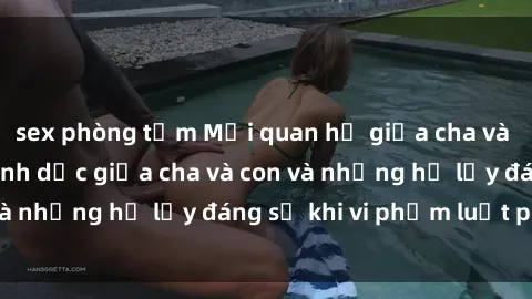 sex phòng tắm Mối quan hệ giữa cha và con: Sự thật về tình dục giữa cha và con và những hệ lụy đáng sợ khi vi phạm luật pháp.