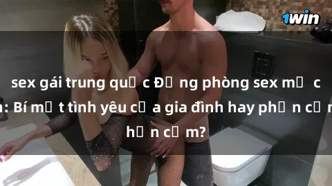 sex gái trung quốc Động phòng sex mẹ con: Bí mật tình yêu của gia đình hay phản cảm?