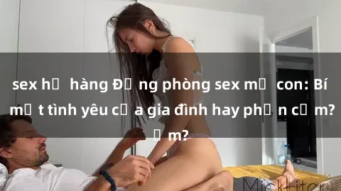 sex họ hàng Động phòng sex mẹ con: Bí mật tình yêu của gia đình hay phản cảm?
