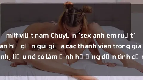 milf việt nam Chuyện `sex anh em ruột` - Đề cập đến quan hệ gần gũi giữa các thành viên trong gia đình, liệu nó có làm ảnh hưởng đến tình cảm gia đình hay không?