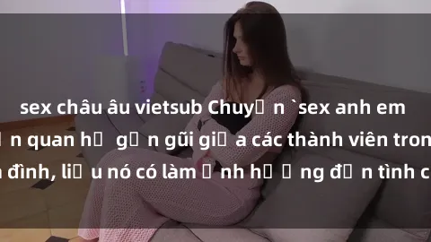 sex châu âu vietsub Chuyện `sex anh em ruột` - Đề cập đến quan hệ gần gũi giữa các thành viên trong gia đình, liệu nó có làm ảnh hưởng đến tình cảm gia đình hay không?