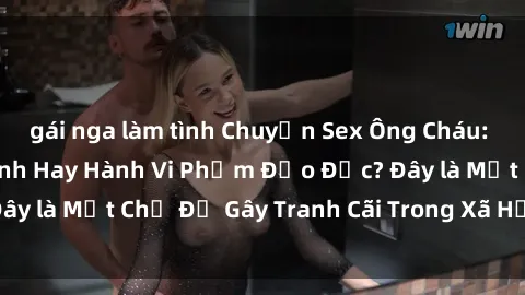 gái nga làm tình Chuyện Sex Ông Cháu: Mối Quan Hệ Gia Đình Hay Hành Vi Phạm Đạo Đức? Đây là Một Chủ Đề Gây Tranh Cãi Trong Xã Hội Hiện Nay.