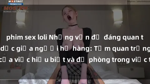 phim sex loli Những vấn đề đáng quan tâm về quan hệ tình dục giữa người họ hàng: Tầm quan trọng của việc hiểu biết và đề phòng trong việc tiếp xúc trong gia đình.