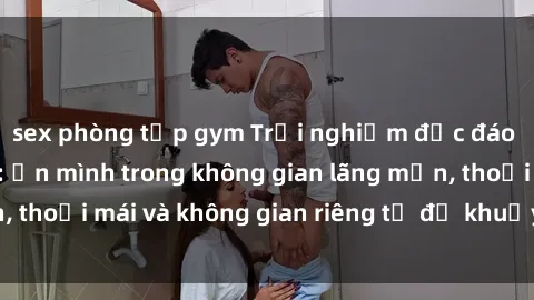 sex phòng tập gym Trải nghiệm độc đáo tại sex nhà nghỉ: ẩn mình trong không gian lãng mạn, thoải mái và không gian riêng tư để khuấy động tình ái.