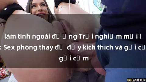 làm tình ngoài đường Trải nghiệm mới lạ: Sex phòng thay đồ đầy kích thích và gợi cảm