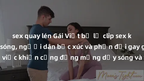 sex quay lén Gái Việt bị lộ clip sex khiến dư luận dậy sóng, người dân bức xúc và phản đối gay gắt. Sự việc khiến cộng đồng mạng dậy sóng và yêu cầu xử lý nghiêm ngặt.