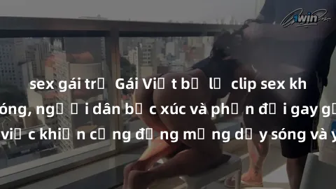 sex gái trẻ Gái Việt bị lộ clip sex khiến dư luận dậy sóng, người dân bức xúc và phản đối gay gắt. Sự việc khiến cộng đồng mạng dậy sóng và yêu cầu xử lý nghiêm ngặt.