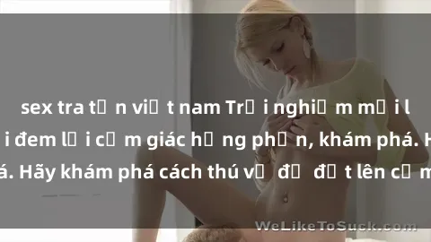 sex tra tấn việt nam Trải nghiệm mới lạ: Sex trong xe hơi đem lại cảm giác hưng phấn, khám phá. Hãy khám phá cách thú vị để đốt lên cảm xúc trong cuộc tình!