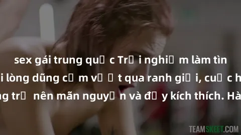 sex gái trung quốc Trải nghiệm làm tình ngoài đường: Khi lòng dũng cảm vượt qua ranh giới, cuộc hẹn nơi công cộng trở nên mãn nguyện và đầy kích thích. Hành vi nguy hiểm, nhưng cũng tạo nên cảm giác m