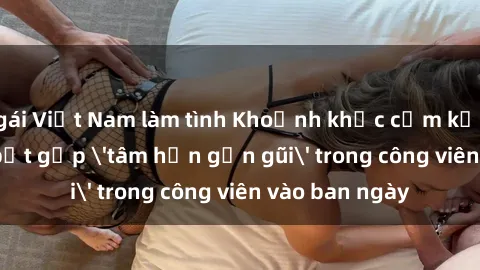 gái Việt Nam làm tình Khoảnh khắc cấm kỵ: Cặp đôi bị bắt gặp 'tâm hồn gần gũi' trong công viên vào ban ngày