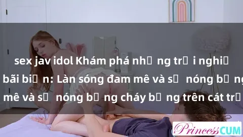 sex jav idol Khám phá những trải nghiệm độc đáo tại sex bãi biển: Làn sóng đam mê và sự nóng bỏng cháy bỏng trên cát trắng
