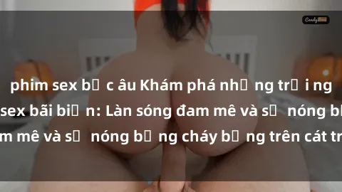 phim sex bắc âu Khám phá những trải nghiệm độc đáo tại sex bãi biển: Làn sóng đam mê và sự nóng bỏng cháy bỏng trên cát trắng