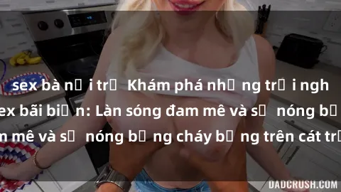 sex bà nội trợ Khám phá những trải nghiệm độc đáo tại sex bãi biển: Làn sóng đam mê và sự nóng bỏng cháy bỏng trên cát trắng