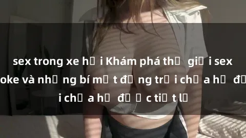 sex trong xe hơi Khám phá thế giới sex quán karaoke và những bí mật động trời chưa hề được tiết lộ
