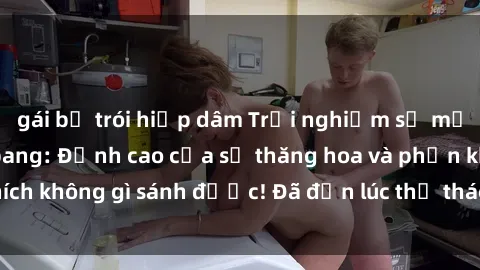 gái bị trói hiếp dâm Trải nghiệm sự mới lạ với sex gangbang: Đỉnh cao của sự thăng hoa và phấn khích không gì sánh được! Đã đến lúc thử thách giới hạn của bạn!