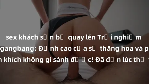 sex khách sạn bị quay lén Trải nghiệm sự mới lạ với sex gangbang: Đỉnh cao của sự thăng hoa và phấn khích không gì sánh được! Đã đến lúc thử thách giới hạn của bạn!