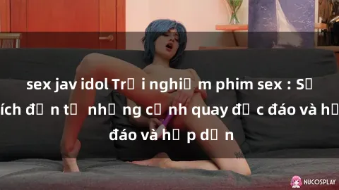 sex jav idol Trải nghiệm phim sex : Sự kích thích đến từ những cảnh quay độc đáo và hấp dẫn