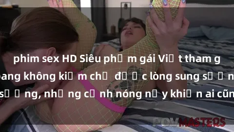 phim sex HD Siêu phẩm gái Việt tham gia trong buổi gangbang không kiềm chế được lòng sung sướng, những cảnh nóng nảy khiến ai cũng phải mãn nhãn