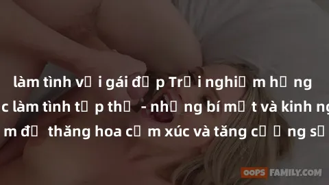 làm tình với gái đẹp Trải nghiệm hứng khởi cùng với việc làm tình tập thể - những bí mật và kinh nghiệm để thăng hoa cảm xúc và tăng cường sự gắn kết trong mối quan hệ