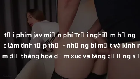 tải phim jav miễn phí Trải nghiệm hứng khởi cùng với việc làm tình tập thể - những bí mật và kinh nghiệm để thăng hoa cảm xúc và tăng cường sự gắn kết trong mối quan hệ
