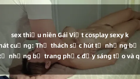 sex thiếu niên Gái Việt cosplay sexy khiến fan hâm mộ phát cuồng: Thử thách sức hút từ những bộ trang phục đầy sáng tạo và quyến rũ!