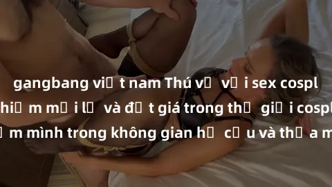 gangbang việt nam Thú vị với sex cosplay anime: Trải nghiệm mới lạ và đắt giá trong thế giới cosplay! Đắm mình trong không gian hư cấu và thỏa mãn niềm đam mê của bạn!