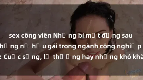 sex công viên Những bí mật đằng sau cuộc sống của những nữ hầu gái trong ngành công nghiệp sex: Cuộc sống, lẽ thường hay những khó khăn mà họ phải đối mặt.
