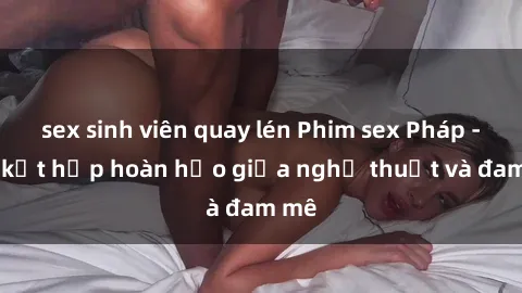 sex sinh viên quay lén Phim sex Pháp - Sự kết hợp hoàn hảo giữa nghệ thuật và đam mê