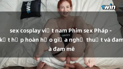 sex cosplay việt nam Phim sex Pháp - Sự kết hợp hoàn hảo giữa nghệ thuật và đam mê