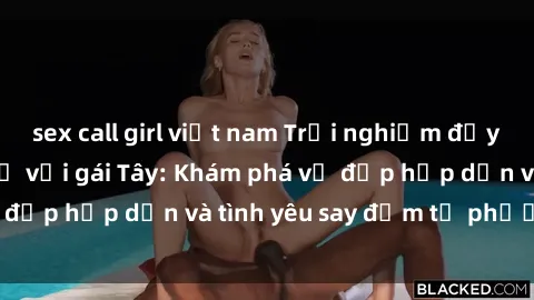 sex call girl việt nam Trải nghiệm đầy mới lạ khi quan hệ với gái Tây: Khám phá vẻ đẹp hấp dẫn và tình yêu say đắm từ phương Tây