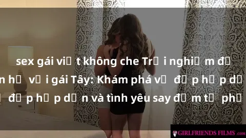 sex gái việt không che Trải nghiệm đầy mới lạ khi quan hệ với gái Tây: Khám phá vẻ đẹp hấp dẫn và tình yêu say đắm từ phương Tây