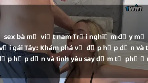 sex bà mẹ việt nam Trải nghiệm đầy mới lạ khi quan hệ với gái Tây: Khám phá vẻ đẹp hấp dẫn và tình yêu say đắm từ phương Tây