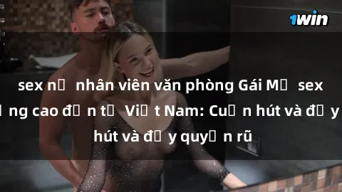 sex nữ nhân viên văn phòng Gái Mỹ sex chất lượng cao đến từ Việt Nam: Cuốn hút và đầy quyến rũ