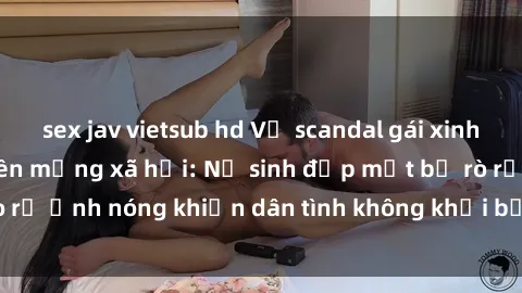 sex jav vietsub hd Vụ scandal gái xinh lộ hàng gây sốt trên mạng xã hội: Nữ sinh đẹp mắt bị rò rỉ ảnh nóng khiến dân tình không khỏi bất ngờ và phẫn nộ!