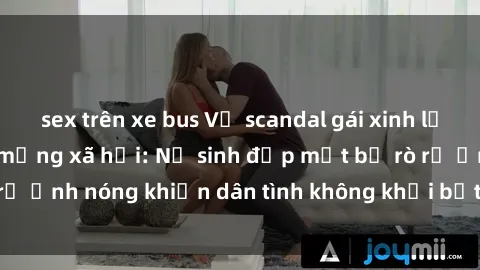 sex trên xe bus Vụ scandal gái xinh lộ hàng gây sốt trên mạng xã hội: Nữ sinh đẹp mắt bị rò rỉ ảnh nóng khiến dân tình không khỏi bất ngờ và phẫn nộ!