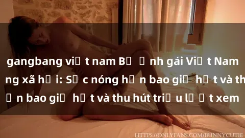 gangbang việt nam Bộ ảnh gái Việt Nam nude gây sốt mạng xã hội: Sắc nóng hơn bao giờ hết và thu hút triệu lượt xem
