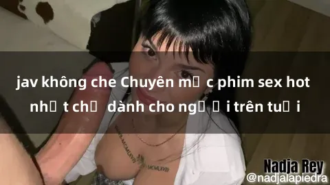 jav không che Chuyên mục phim sex hot nhất chỉ dành cho người trên tuổi