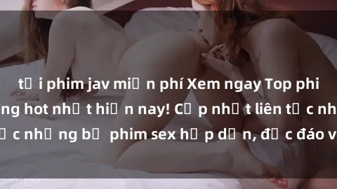 tải phim jav miễn phí Xem ngay Top phim sex mới nhất đang hot nhất hiện nay! Cập nhật liên tục những bộ phim sex hấp dẫn, độc đáo và đầy kích thích.