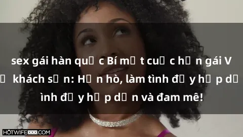 sex gái hàn quốc Bí mật cuộc hẹn gái Việt lần đầu ở khách sạn: Hẹn hò, làm tình đầy hấp dẫn và đam mê!