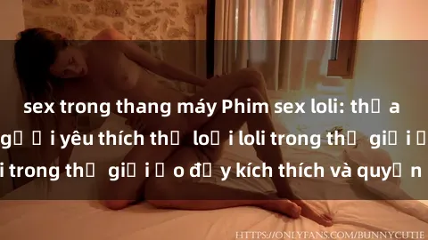sex trong thang máy Phim sex loli: thỏa mãn đam mê của người yêu thích thể loại loli trong thế giới ảo đầy kích thích và quyến rũ.