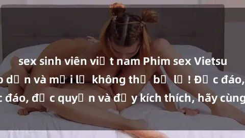 sex sinh viên việt nam Phim sex Vietsub: Trải nghiệm hấp dẫn và mới lạ không thể bỏ lỡ! Độc đáo, độc quyền và đầy kích thích, hãy cùng khám phá ngay!