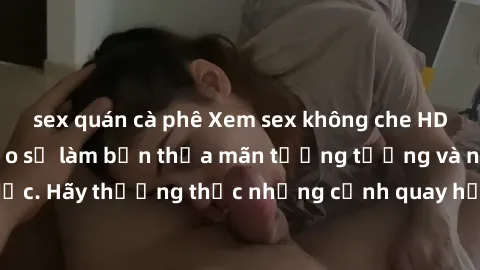 sex quán cà phê Xem sex không che HD miễn phí đảm bảo sẽ làm bạn thỏa mãn tưởng tượng và nhu cầu tình dục. Hãy thưởng thức những cảnh quay hấp dẫn và mãnh liệt ngay bây giờ!
