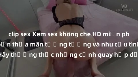 clip sex Xem sex không che HD miễn phí đảm bảo sẽ làm bạn thỏa mãn tưởng tượng và nhu cầu tình dục. Hãy thưởng thức những cảnh quay hấp dẫn và mãnh liệt ngay bây giờ!