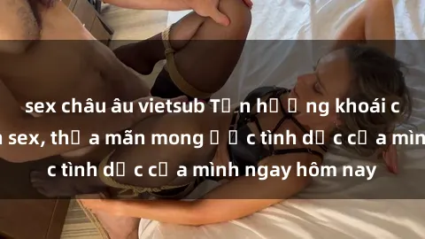 sex châu âu vietsub Tận hưởng khoái cảm với gái xinh sex, thỏa mãn mong ước tình dục của mình ngay hôm nay