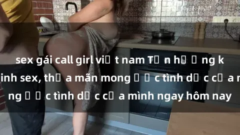 sex gái call girl việt nam Tận hưởng khoái cảm với gái xinh sex, thỏa mãn mong ước tình dục của mình ngay hôm nay